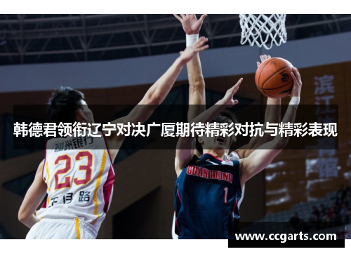 韩德君领衔辽宁对决广厦期待精彩对抗与精彩表现
